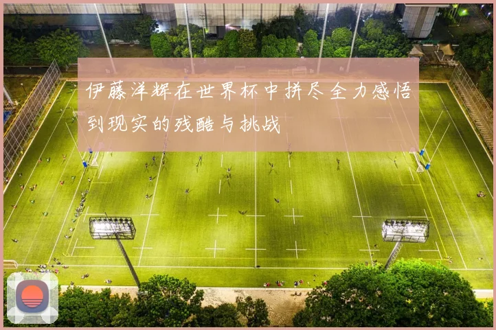 伊藤洋辉在世界杯中拼尽全力感悟到现实的残酷与挑战