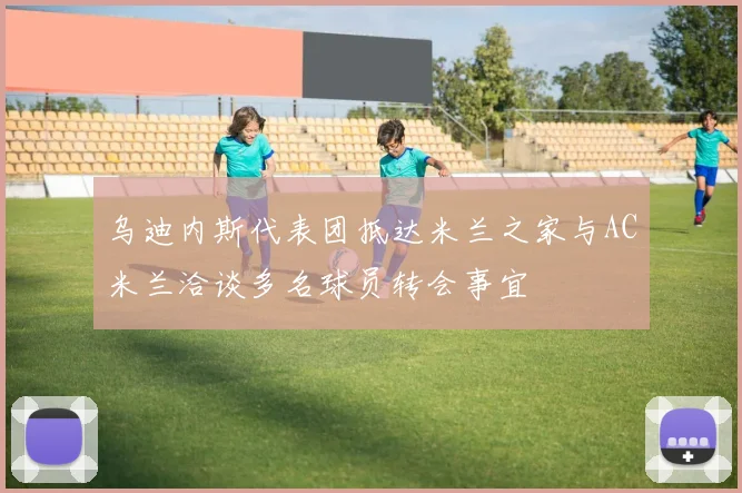 乌迪内斯代表团抵达米兰之家与AC米兰洽谈多名球员转会事宜