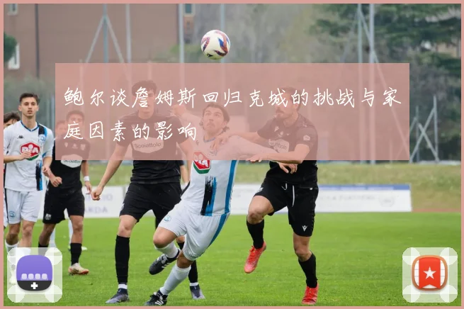 鲍尔谈詹姆斯回归克城的挑战与家庭因素的影响
