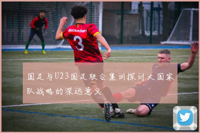 国足与U23国足联合集训探讨大国家队战略的深远意义
