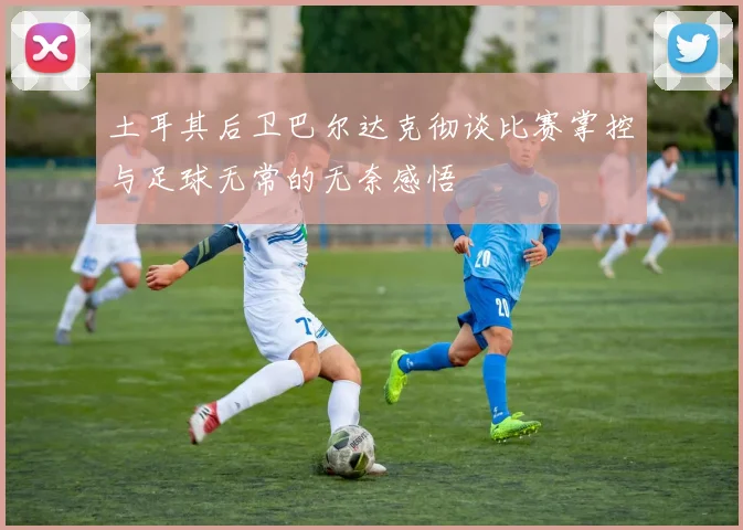 土耳其后卫巴尔达克彻谈比赛掌控与足球无常的无奈感悟