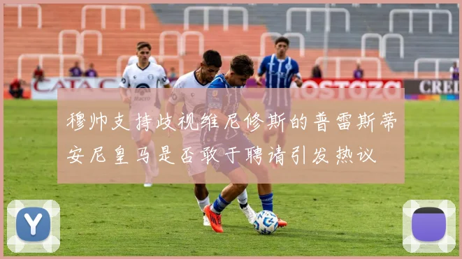 穆帅支持歧视维尼修斯的普雷斯蒂安尼皇马是否敢于聘请引发热议