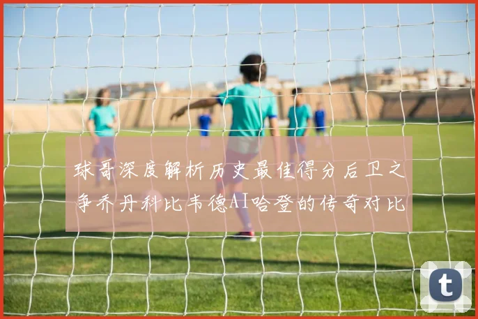 球哥深度解析历史最佳得分后卫之争乔丹科比韦德AI哈登的传奇对比