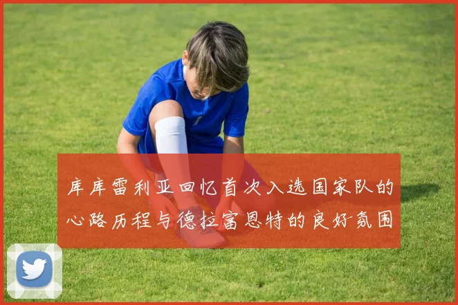 库库雷利亚回忆首次入选国家队的心路历程与德拉富恩特的良好氛围