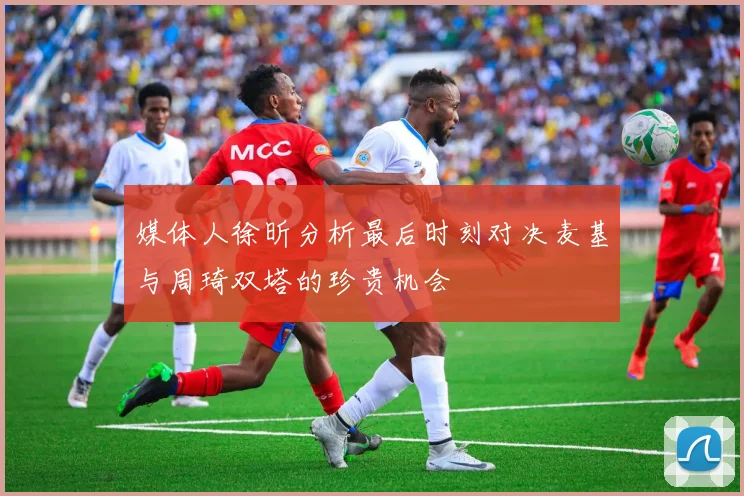 媒体人徐昕分析最后时刻对决麦基与周琦双塔的珍贵机会