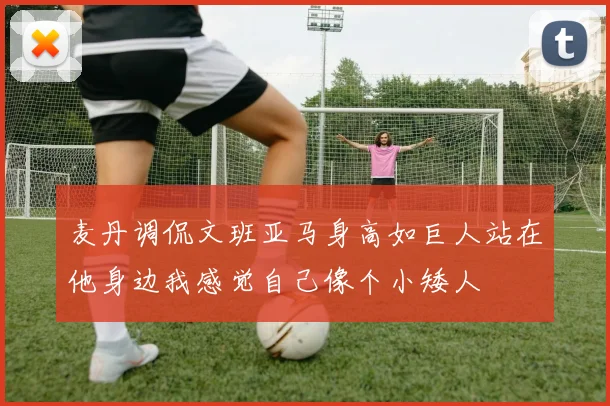 麦丹调侃文班亚马身高如巨人站在他身边我感觉自己像个小矮人